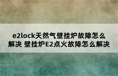 e2lock天然气壁挂炉故障怎么解决 壁挂炉E2点火故障怎么解决